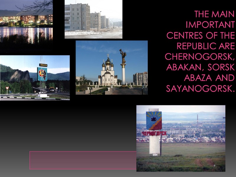 The main important centres of the republic are Chernogorsk, Abakan, Sorsk abaza and sayanogorsk.